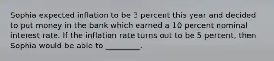 Sophia expected inflation to be 3 percent this year and decided to put money in the bank which earned a 10 percent nominal interest rate. If the inflation rate turns out to be 5 percent, then Sophia would be able to _________.