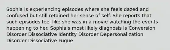 Sophia is experiencing episodes where she feels dazed and confused but still retained her sense of self. She reports that such episodes feel like she was in a movie watching the events happening to her. Sophia's most likely diagnosis is Conversion Disorder Dissociative Identity Disorder Depersonalization Disorder Dissociative Fugue