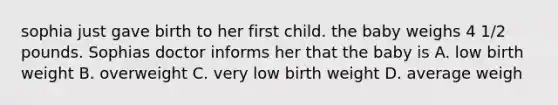 sophia just gave birth to her first child. the baby weighs 4 1/2 pounds. Sophias doctor informs her that the baby is A. low birth weight B. overweight C. very low birth weight D. average weigh