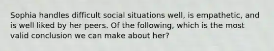 Sophia handles difficult social situations well, is empathetic, and is well liked by her peers. Of the following, which is the most valid conclusion we can make about her?