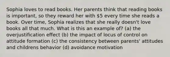 Sophia loves to read books. Her parents think that reading books is important, so they reward her with 5 every time she reads a book. Over time, Sophia realizes that she really doesn't love books all that much. What is this an example of? (a) the overjustification effect (b) the impact of locus of control on attitude formation (c) the consistency between parents' attitudes and childrens behavior (d) avoidance motivation