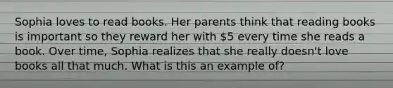 Sophia loves to read books. Her parents think that reading books is important so they reward her with 5 every time she reads a book. Over time, Sophia realizes that she really doesn't love books all that much. What is this an example of?