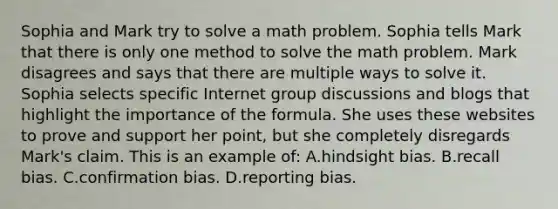 Sophia and Mark try to solve a math problem. Sophia tells Mark that there is only one method to solve the math problem. Mark disagrees and says that there are multiple ways to solve it. Sophia selects specific Internet group discussions and blogs that highlight the importance of the formula. She uses these websites to prove and support her point, but she completely disregards Mark's claim. This is an example of: A.hindsight bias. B.recall bias. C.confirmation bias. D.reporting bias.