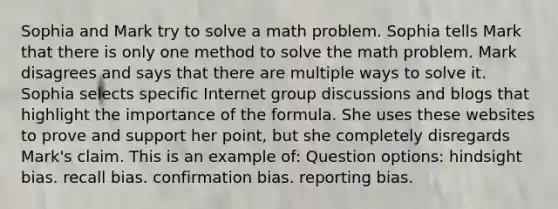 Sophia and Mark try to solve a math problem. Sophia tells Mark that there is only one method to solve the math problem. Mark disagrees and says that there are multiple ways to solve it. Sophia selects specific Internet group discussions and blogs that highlight the importance of the formula. She uses these websites to prove and support her point, but she completely disregards Mark's claim. This is an example of: Question options: hindsight bias. recall bias. confirmation bias. reporting bias.