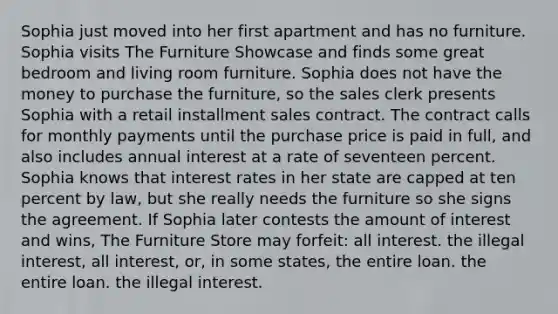 Sophia just moved into her first apartment and has no furniture. Sophia visits The Furniture Showcase and finds some great bedroom and living room furniture. Sophia does not have the money to purchase the furniture, so the sales clerk presents Sophia with a retail installment sales contract. The contract calls for monthly payments until the purchase price is paid in full, and also includes annual interest at a rate of seventeen percent. Sophia knows that interest rates in her state are capped at ten percent by law, but she really needs the furniture so she signs the agreement. If Sophia later contests the amount of interest and wins, The Furniture Store may forfeit: all interest. the illegal interest, all interest, or, in some states, the entire loan. the entire loan. the illegal interest.