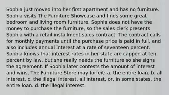 Sophia just moved into her first apartment and has no furniture. Sophia visits The Furniture Showcase and finds some great bedroom and living room furniture. Sophia does not have the money to purchase the furniture, so the sales clerk presents Sophia with a retail installment sales contract. The contract calls for monthly payments until the purchase price is paid in full, and also includes annual interest at a rate of seventeen percent. Sophia knows that interest rates in her state are capped at ten percent by law, but she really needs the furniture so she signs the agreement. If Sophia later contests the amount of interest and wins, The Furniture Store may forfeit: a. the entire loan. b. all interest. c. the illegal interest, all interest, or, in some states, the entire loan. d. the illegal interest.