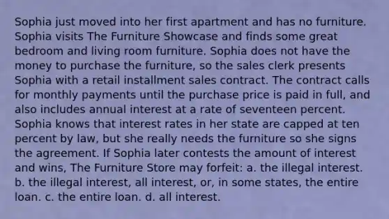 Sophia just moved into her first apartment and has no furniture. Sophia visits The Furniture Showcase and finds some great bedroom and living room furniture. Sophia does not have the money to purchase the furniture, so the sales clerk presents Sophia with a retail installment sales contract. The contract calls for monthly payments until the purchase price is paid in full, and also includes annual interest at a rate of seventeen percent. Sophia knows that interest rates in her state are capped at ten percent by law, but she really needs the furniture so she signs the agreement. If Sophia later contests the amount of interest and wins, The Furniture Store may forfeit: a. the illegal interest. b. the illegal interest, all interest, or, in some states, the entire loan. c. the entire loan. d. all interest.