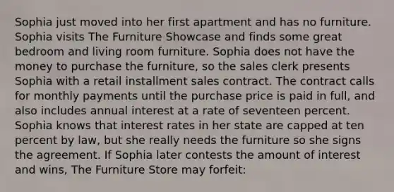 Sophia just moved into her first apartment and has no furniture. Sophia visits The Furniture Showcase and finds some great bedroom and living room furniture. Sophia does not have the money to purchase the furniture, so the sales clerk presents Sophia with a retail installment sales contract. The contract calls for monthly payments until the purchase price is paid in full, and also includes annual interest at a rate of seventeen percent. Sophia knows that interest rates in her state are capped at ten percent by law, but she really needs the furniture so she signs the agreement. If Sophia later contests the amount of interest and wins, The Furniture Store may forfeit: