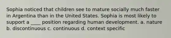 Sophia noticed that children see to mature socially much faster in Argentina than in the United States. Sophia is most likely to support a ____ position regarding human development. a. nature b. discontinuous c. continuous d. context specific