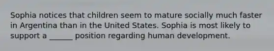 Sophia notices that children seem to mature socially much faster in Argentina than in the United States. Sophia is most likely to support a ______ position regarding human development.