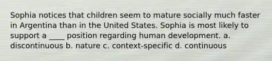 Sophia notices that children seem to mature socially much faster in Argentina than in the United States. Sophia is most likely to support a ____ position regarding human development. a. discontinuous b. nature c. context-specific d. continuous