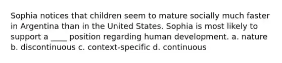 Sophia notices that children seem to mature socially much faster in Argentina than in the United States. Sophia is most likely to support a ____ position regarding human development. a. nature b. discontinuous c. context-specific d. continuous