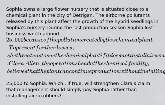 Sophia owns a large flower nursery that is situated close to a chemical plant in the city of Detrigan. The airborne pollutants released by this plant affect the growth of the hybrid seedlings in​ Sophia's nursery. During the last production season Sophia lost business worth around​ 25,000 because of the pollution created by this chemical plant. To prevent further​ losses, she threatens to sue the chemical plant if it does not install air scrubbers to reduce pollution. Clara​ Allen, the operations head at the chemical​ facility, believes that the plant can continue production without installing air scrubbers by simply paying​25,000 to Sophia. Which , if​ true, will strengthen​ Clara's claim that management should simply pay Sophia rather than installing air​ scrubbers?