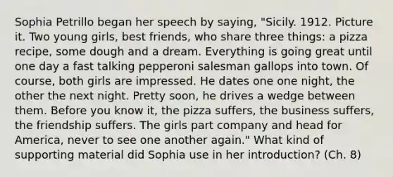 Sophia Petrillo began her speech by saying, "Sicily. 1912. Picture it. Two young girls, best friends, who share three things: a pizza recipe, some dough and a dream. Everything is going great until one day a fast talking pepperoni salesman gallops into town. Of course, both girls are impressed. He dates one one night, the other the next night. Pretty soon, he drives a wedge between them. Before you know it, the pizza suffers, the business suffers, the friendship suffers. The girls part company and head for America, never to see one another again." What kind of supporting material did Sophia use in her introduction? (Ch. 8)