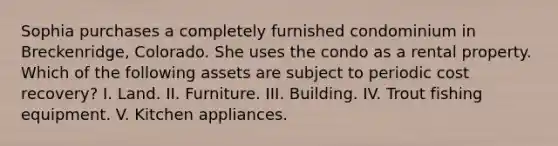 Sophia purchases a completely furnished condominium in Breckenridge, Colorado. She uses the condo as a rental property. Which of the following assets are subject to periodic cost recovery? I. Land. II. Furniture. III. Building. IV. Trout fishing equipment. V. Kitchen appliances.