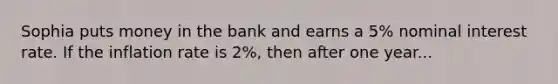 Sophia puts money in the bank and earns a 5% nominal interest rate. If the inflation rate is 2%, then after one year...