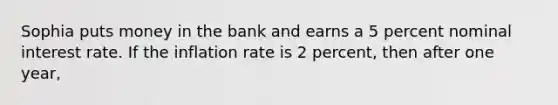 Sophia puts money in the bank and earns a 5 percent nominal interest rate. If the inflation rate is 2 percent, then after one year,