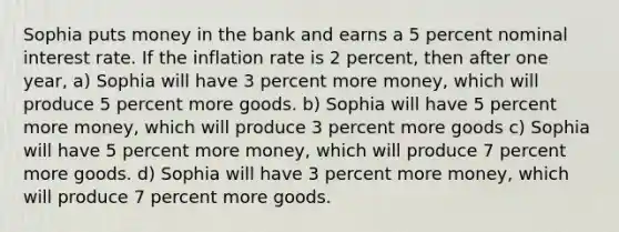 Sophia puts money in the bank and earns a 5 percent nominal interest rate. If the inflation rate is 2 percent, then after one year, a) Sophia will have 3 percent more money, which will produce 5 percent more goods. b) Sophia will have 5 percent more money, which will produce 3 percent more goods c) Sophia will have 5 percent more money, which will produce 7 percent more goods. d) Sophia will have 3 percent more money, which will produce 7 percent more goods.