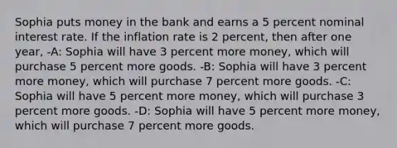 Sophia puts money in the bank and earns a 5 percent nominal interest rate. If the inflation rate is 2 percent, then after one year, -A: Sophia will have 3 percent more money, which will purchase 5 percent more goods. -B: Sophia will have 3 percent more money, which will purchase 7 percent more goods. -C: Sophia will have 5 percent more money, which will purchase 3 percent more goods. -D: Sophia will have 5 percent more money, which will purchase 7 percent more goods.