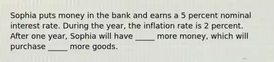 Sophia puts money in the bank and earns a 5 percent nominal interest rate. During the year, the inflation rate is 2 percent. After one year, Sophia will have _____ more money, which will purchase _____ more goods.