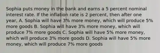 Sophia puts money in the bank and earns a 5 percent nominal interest rate. If the inflation rate is 2 percent, then after one year, A. Sophia will have 3% more money, which will produce 5% more goods B. Sophia will have 3% more money, which will produce 7% more goods C. Sophia will have 5% more money, which will produce 3% more goods D. Sophia will have 5% more money, which will produce 7% more goods