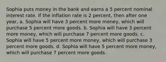 Sophia puts money in the bank and earns a 5 percent nominal interest rate. If the inflation rate is 2 percent, then after one year, a. Sophia will have 3 percent more money, which will purchase 5 percent more goods. b. Sophia will have 3 percent more money, which will purchase 7 percent more goods. c. Sophia will have 5 percent more money, which will purchase 3 percent more goods. d. Sophia will have 5 percent more money, which will purchase 7 percent more goods.