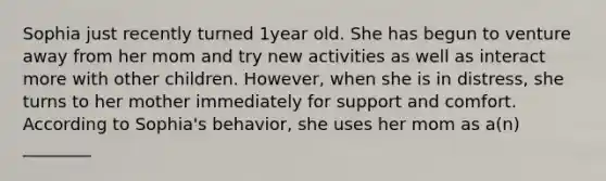 Sophia just recently turned 1year old. She has begun to venture away from her mom and try new activities as well as interact more with other children. However, when she is in distress, she turns to her mother immediately for support and comfort. According to Sophia's behavior, she uses her mom as a(n) ________