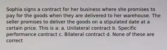 Sophia signs a contract for her business where she promises to pay for the goods when they are delivered to her warehouse. The seller promises to deliver the goods on a stipulated date at a certain price. This is a: a. Unilateral contract b. Specific performance contract c. Bilateral contract d. None of these are correct