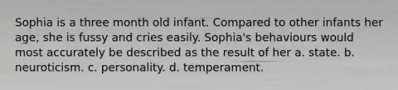 Sophia is a three month old infant. Compared to other infants her age, she is fussy and cries easily. Sophia's behaviours would most accurately be described as the result of her a. state. b. neuroticism. c. personality. d. temperament.