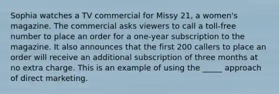 Sophia watches a TV commercial for Missy 21, a women's magazine. The commercial asks viewers to call a toll-free number to place an order for a one-year subscription to the magazine. It also announces that the first 200 callers to place an order will receive an additional subscription of three months at no extra charge. This is an example of using the _____ approach of direct marketing.