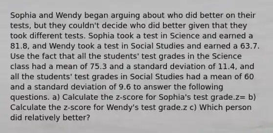 Sophia and Wendy began arguing about who did better on their tests, but they couldn't decide who did better given that they took different tests. Sophia took a test in Science and earned a 81.8, and Wendy took a test in Social Studies and earned a 63.7. Use the fact that all the students' test grades in the Science class had a mean of 75.3 and a standard deviation of 11.4, and all the students' test grades in Social Studies had a mean of 60 and a standard deviation of 9.6 to answer the following questions. a) Calculate the z-score for Sophia's test grade.z= b) Calculate the z-score for Wendy's test grade.z c) Which person did relatively better?