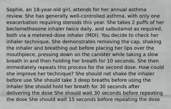 Sophie, an 18-year-old girl, attends for her annual asthma review. She has generally well-controlled asthma, with only one exacerbation requiring steroids this year. She takes 2 puffs of her beclomethasone inhaler twice daily, and salbutamol as required, both via a metered-dose inhaler (MDI). You decide to check her inhaler technique. She demonstrates removing the cap, shaking the inhaler and breathing out before placing her lips over the mouthpiece, pressing down on the canister while taking a slow breath in and then holding her breath for 10 seconds. She then immediately repeats this process for the second dose. How could she improve her technique? She should not shake the inhaler before use She should take 3 deep breaths before using the inhaler She should hold her breath for 30 seconds after delivering the dose She should wait 30 seconds before repeating the dose She should wait 15 seconds before repeating the dose