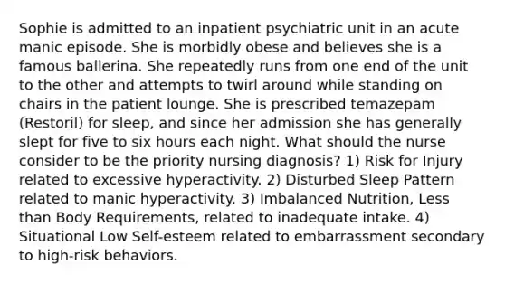 Sophie is admitted to an inpatient psychiatric unit in an acute manic episode. She is morbidly obese and believes she is a famous ballerina. She repeatedly runs from one end of the unit to the other and attempts to twirl around while standing on chairs in the patient lounge. She is prescribed temazepam (Restoril) for sleep, and since her admission she has generally slept for five to six hours each night. What should the nurse consider to be the priority nursing diagnosis? 1) Risk for Injury related to excessive hyperactivity. 2) Disturbed Sleep Pattern related to manic hyperactivity. 3) Imbalanced Nutrition, Less than Body Requirements, related to inadequate intake. 4) Situational Low Self-esteem related to embarrassment secondary to high-risk behaviors.