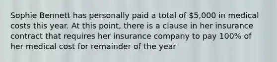 Sophie Bennett has personally paid a total of 5,000 in medical costs this year. At this point, there is a clause in her insurance contract that requires her insurance company to pay 100% of her medical cost for remainder of the year