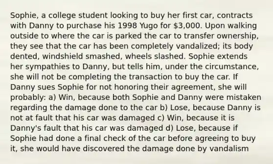 Sophie, a college student looking to buy her first car, contracts with Danny to purchase his 1998 Yugo for 3,000. Upon walking outside to where the car is parked the car to transfer ownership, they see that the car has been completely vandalized; its body dented, windshield smashed, wheels slashed. Sophie extends her sympathies to Danny, but tells him, under the circumstance, she will not be completing the transaction to buy the car. If Danny sues Sophie for not honoring their agreement, she will probably: a) Win, because both Sophie and Danny were mistaken regarding the damage done to the car b) Lose, because Danny is not at fault that his car was damaged c) Win, because it is Danny's fault that his car was damaged d) Lose, because if Sophie had done a final check of the car before agreeing to buy it, she would have discovered the damage done by vandalism