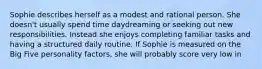 Sophie describes herself as a modest and rational person. She doesn't usually spend time daydreaming or seeking out new responsibilities. Instead she enjoys completing familiar tasks and having a structured daily routine. If Sophie is measured on the Big Five personality factors, she will probably score very low in