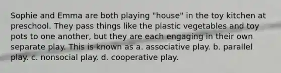 Sophie and Emma are both playing "house" in the toy kitchen at preschool. They pass things like the plastic vegetables and toy pots to one another, but they are each engaging in their own separate play. This is known as a. associative play. b. parallel play. c. nonsocial play. d. cooperative play.