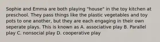 Sophie and Emma are both playing "house" in the toy kitchen at preschool. They pass things like the plastic vegetables and toy pots to one another, but they are each engaging in their own seperate plays. This is known as A. associative play B. Parallel play C. nonsocial play D. cooperative play