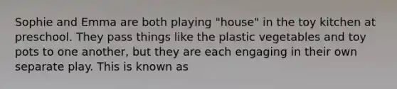 Sophie and Emma are both playing "house" in the toy kitchen at preschool. They pass things like the plastic vegetables and toy pots to one another, but they are each engaging in their own separate play. This is known as