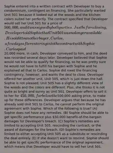 Sophie entered into a written contract with Developer to buy a condominium, contingent on financing. She particularly wanted Unit 501 because it looked out at the woods and the kitchen colors suited her perfectly. The contract specified that Developer would sell her Unit 501 for a price of 500,000, and it was signed by both parties. Just before closing, Developer told Sophie that Unit 501 was no longer available. He sold it to another buyer, Carlos, a few days after entering into the contract with Sophie. Carlos paid20,000 more, in cash; Developer conveyed to him, and the deed was recorded several days later. Developer believed that Sophie would not be able to qualify for financing, so he was pretty sure he would not have to fulfill his bargain with Sophie and he explained all that to Carlos. Sophie did meet the financing contingency, however, and wants the deal to close. Developer offered her another unit, Unit 505, which is just down the hall. Sophie is not pleased; Unit 505 has a slightly different view of the woods and the colors are different. Plus, she thinks it is not quite as bright and sunny as Unit 501. Developer offers to sell it to her for 450,000, far below the500,000 asking price, to make up for these differences. Developer argues that because he has already sold Unit 501 to Carlos, he cannot perform the original agreement with Sophie. Which of the following is true? (A) Sophie does not have any remedies. (B) Sophie should be able to get specific performance plus 50,000 benefit-of-the-bargain damages for Developer's breach. (C) Sophie's remedies are limited to accepting Unit 505, rescinding the contract, or the award of damages for the breach. (D) Sophie's remedies are limited to either accepting Unit 505 as a substitute or rescinding the deal entirely. (E) If she doesn't want to rescind, Sophie should be able to get specific performance of the original agreement, which means that Developer would have to sell her Unit 501.