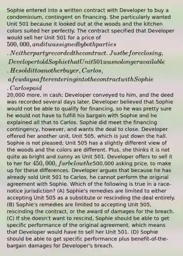 Sophie entered into a written contract with Developer to buy a condominium, contingent on financing. She particularly wanted Unit 501 because it looked out at the woods and the kitchen colors suited her perfectly. The contract specified that Developer would sell her Unit 501 for a price of 500,000, and it was signed by both parties. Neither party recorded the contract. Just before closing, Developer told Sophie that Unit 501 was no longer available. He sold it to another buyer, Carlos, a few days after entering into the contract with Sophie. Carlos paid20,000 more, in cash; Developer conveyed to him, and the deed was recorded several days later. Developer believed that Sophie would not be able to qualify for financing, so he was pretty sure he would not have to fulfill his bargain with Sophie and he explained all that to Carlos. Sophie did meet the financing contingency, however, and wants the deal to close. Developer offered her another unit, Unit 505, which is just down the hall. Sophie is not pleased; Unit 505 has a slightly different view of the woods and the colors are different. Plus, she thinks it is not quite as bright and sunny as Unit 501. Developer offers to sell it to her for 450,000, far below the500,000 asking price, to make up for these differences. Developer argues that because he has already sold Unit 501 to Carlos, he cannot perform the original agreement with Sophie. Which of the following is true in a race-notice jurisdiction? (A) Sophie's remedies are limited to either accepting Unit 505 as a substitute or rescinding the deal entirely. (B) Sophie's remedies are limited to accepting Unit 505, rescinding the contract, or the award of damages for the breach. (C) If she doesn't want to rescind, Sophie should be able to get specific performance of the original agreement, which means that Developer would have to sell her Unit 501. (D) Sophie should be able to get specific performance plus benefit-of-the-bargain damages for Developer's breach.