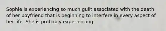 Sophie is experiencing so much guilt associated with the death of her boyfriend that is beginning to interfere in every aspect of her life. She is probably experiencing: