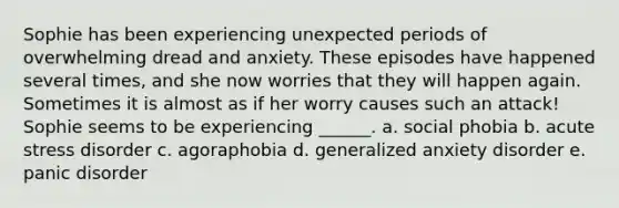 Sophie has been experiencing unexpected periods of overwhelming dread and anxiety. These episodes have happened several times, and she now worries that they will happen again. Sometimes it is almost as if her worry causes such an attack! Sophie seems to be experiencing ______. a. social phobia b. acute stress disorder c. agoraphobia d. generalized anxiety disorder e. panic disorder