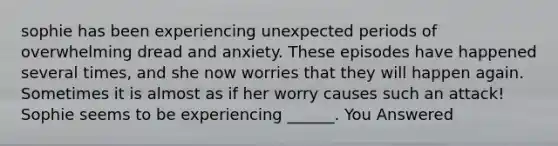 sophie has been experiencing unexpected periods of overwhelming dread and anxiety. These episodes have happened several times, and she now worries that they will happen again. Sometimes it is almost as if her worry causes such an attack! Sophie seems to be experiencing ______. You Answered