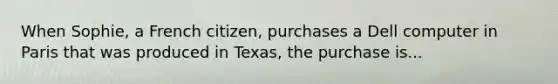 When Sophie, a French citizen, purchases a Dell computer in Paris that was produced in Texas, the purchase is...