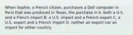 When Sophie, a French citizen, purchases a Dell computer in Paris that was produced in Texas, the purchase is A. both a U.S. and a French import B. a U.S. import and a French export C. a U.S. export and a French import D. neither an export nor an import for either country