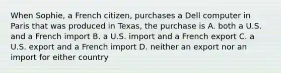 When Sophie, a French citizen, purchases a Dell computer in Paris that was produced in Texas, the purchase is A. both a U.S. and a French import B. a U.S. import and a French export C. a U.S. export and a French import D. neither an export nor an import for either country