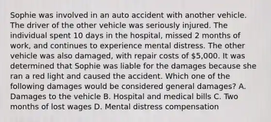 Sophie was involved in an auto accident with another vehicle. The driver of the other vehicle was seriously injured. The individual spent 10 days in the hospital, missed 2 months of work, and continues to experience mental distress. The other vehicle was also damaged, with repair costs of 5,000. It was determined that Sophie was liable for the damages because she ran a red light and caused the accident. Which one of the following damages would be considered general damages? A. Damages to the vehicle B. Hospital and medical bills C. Two months of lost wages D. Mental distress compensation