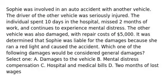 Sophie was involved in an auto accident with another vehicle. The driver of the other vehicle was seriously injured. The individual spent 10 days in the hospital, missed 2 months of work, and continues to experience mental distress. The other vehicle was also damaged, with repair costs of 5,000. It was determined that Sophie was liable for the damages because she ran a red light and caused the accident. Which one of the following damages would be considered general damages? Select one: A. Damages to the vehicle B. Mental distress compensation C. Hospital and medical bills D. Two months of lost wages