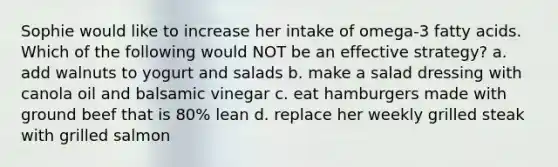 Sophie would like to increase her intake of omega-3 fatty acids. Which of the following would NOT be an effective strategy? a. add walnuts to yogurt and salads b. make a salad dressing with canola oil and balsamic vinegar c. eat hamburgers made with ground beef that is 80% lean d. replace her weekly grilled steak with grilled salmon